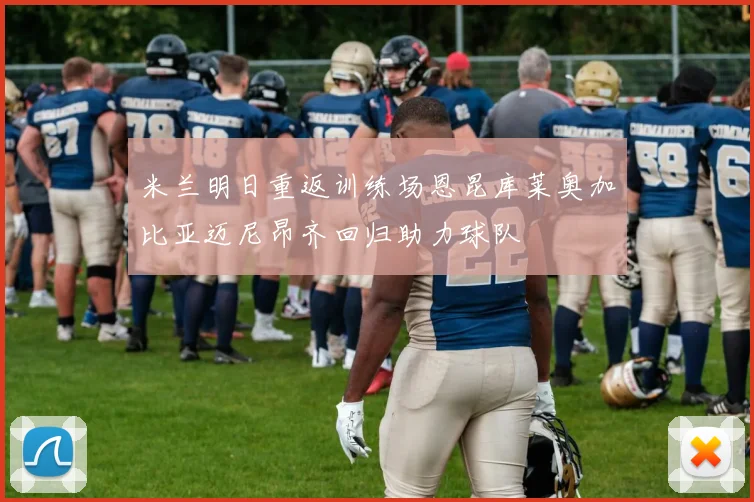 米兰明日重返训练场恩昆库莱奥加比亚迈尼昂齐回归助力球队