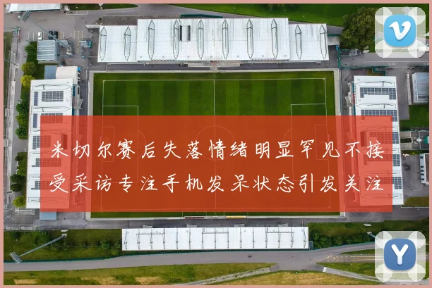 米切尔赛后失落情绪明显罕见不接受采访专注手机发呆状态引发关注