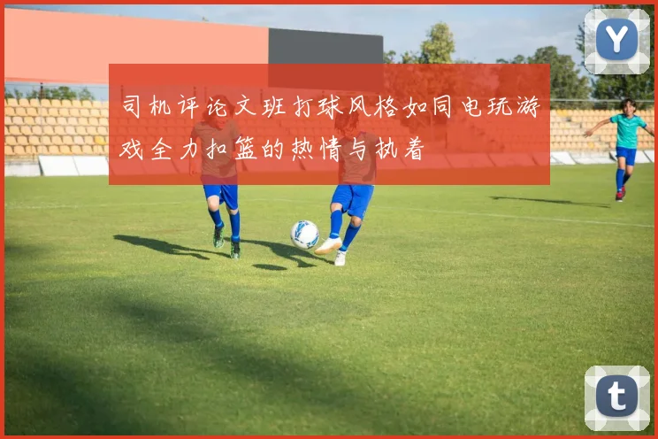 司机评论文班打球风格如同电玩游戏全力扣篮的热情与执着