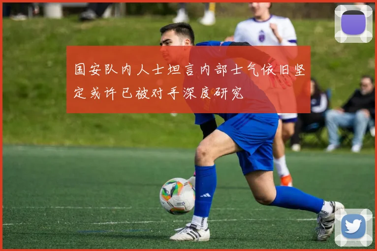 国安队内人士坦言内部士气依旧坚定或许已被对手深度研究