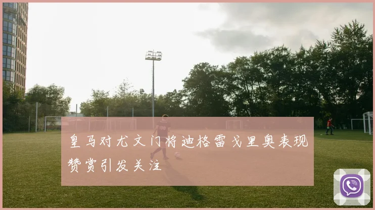 皇马对尤文门将迪格雷戈里奥表现赞赏引发关注