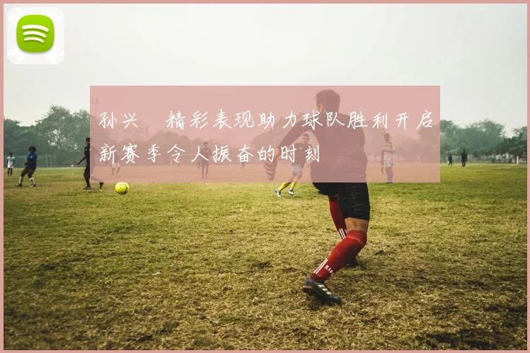 孙兴慜精彩表现助力球队胜利开启新赛季令人振奋的时刻