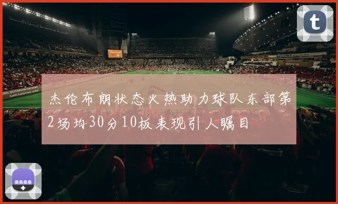 杰伦布朗状态火热助力球队东部第2场均30分10板表现引人瞩目
