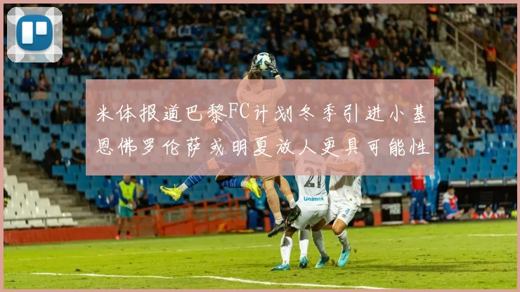 米体报道巴黎FC计划冬季引进小基恩佛罗伦萨或明夏放人更具可能性
