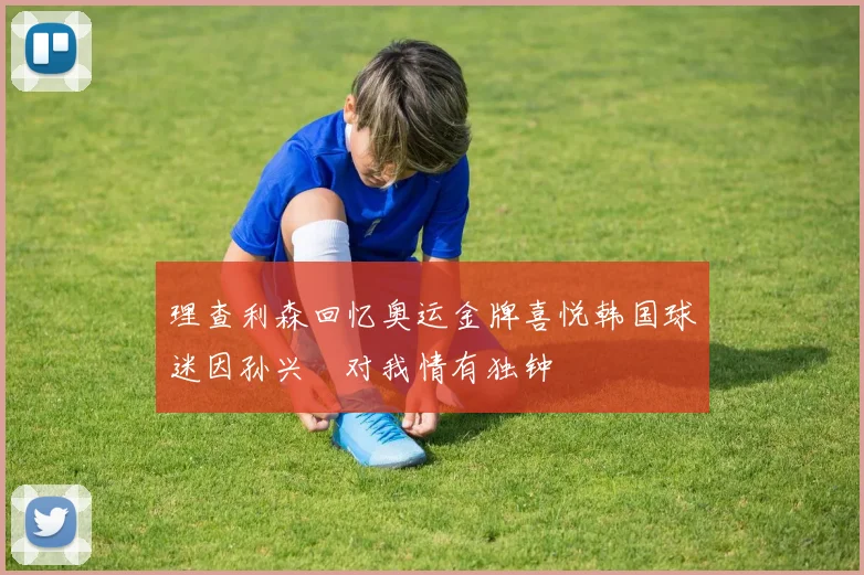 理查利森回忆奥运金牌喜悦韩国球迷因孙兴慜对我情有独钟