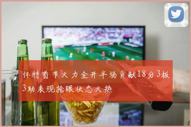 怀特首节火力全开半场贡献18分3板3助表现抢眼状态火热