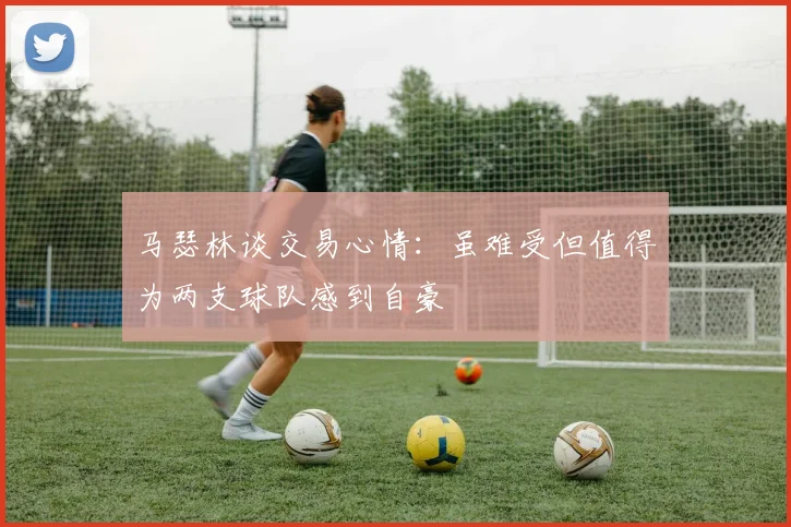 马瑟林谈交易心情：虽难受但值得为两支球队感到自豪