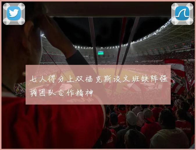七人得分上双福克斯谈文班缺阵强调团队合作精神