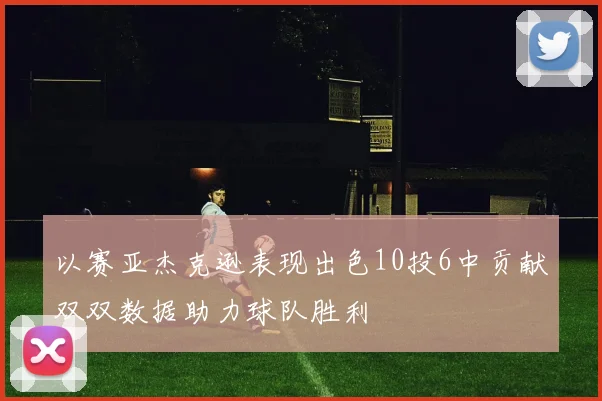 以赛亚杰克逊表现出色10投6中贡献双双数据助力球队胜利