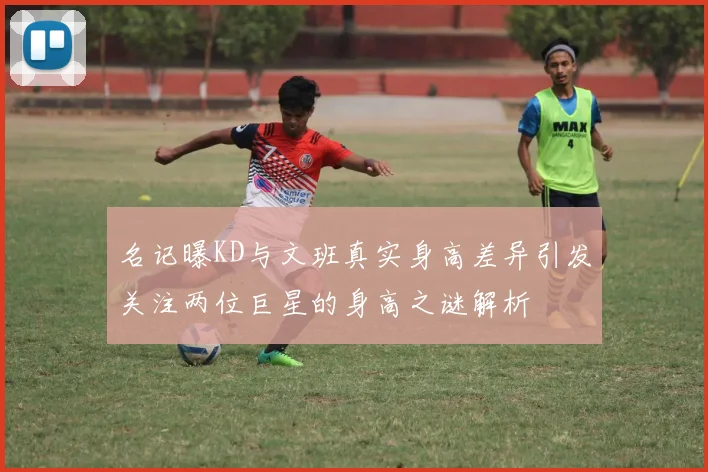 名记曝KD与文班真实身高差异引发关注两位巨星的身高之谜解析