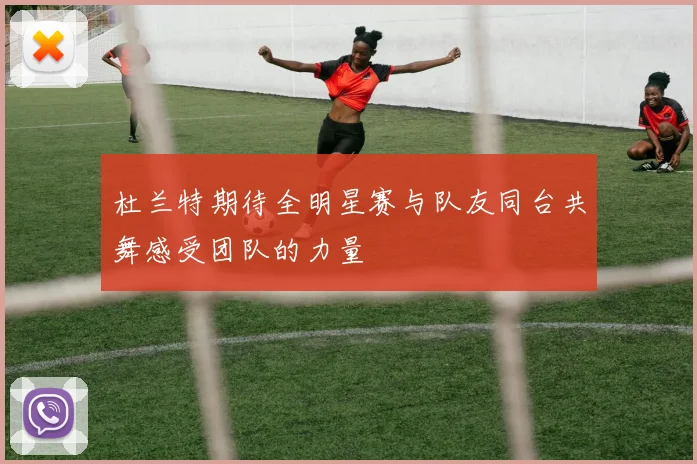 杜兰特期待全明星赛与队友同台共舞感受团队的力量