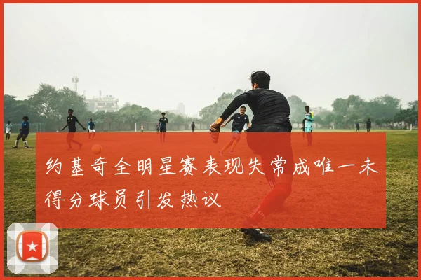 约基奇全明星赛表现失常成唯一未得分球员引发热议