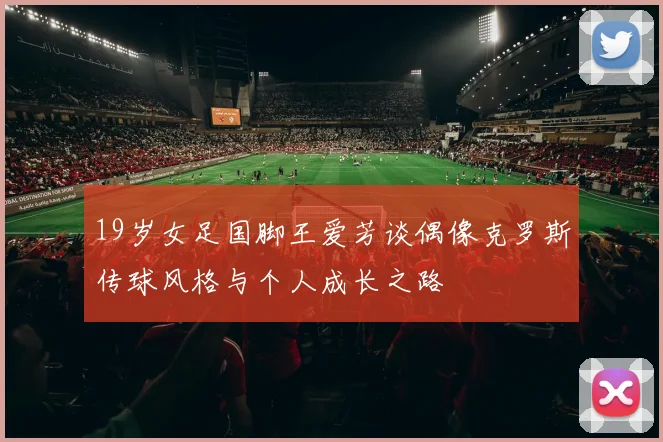 19岁女足国脚王爱芳谈偶像克罗斯传球风格与个人成长之路