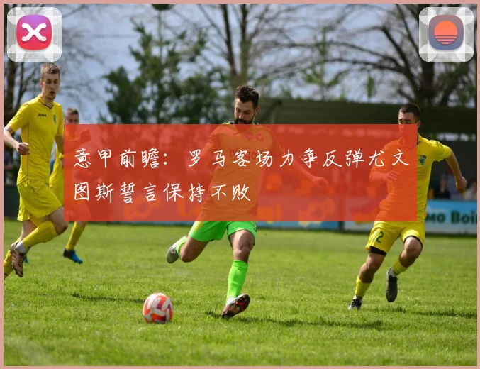 意甲前瞻：罗马客场力争反弹尤文图斯誓言保持不败