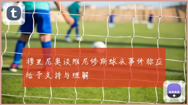 穆里尼奥谈维尼修斯球衣事件称应给予支持与理解