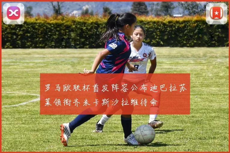 罗马欧联杯首发阵容公布迪巴拉苏莱领衔齐米卡斯沙拉维待命