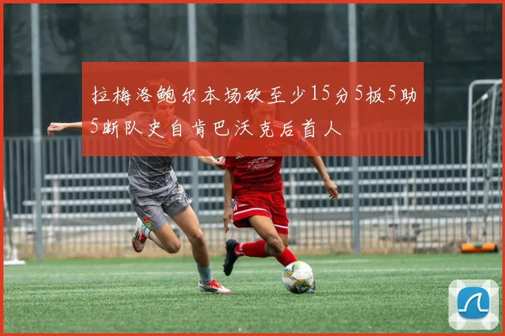 拉梅洛鲍尔本场砍至少15分5板5助5断队史自肯巴沃克后首人