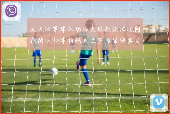 五大联赛球队场均失球数据揭晓阿森纳以03球领跑米兰罗马紧随其后