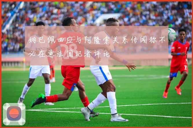 姆巴佩回应与阿隆索关系传闻称不必在意法国记者评论