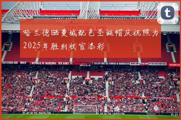 哈兰德晒曼城配色圣诞帽庆祝照为2025年胜利收官添彩