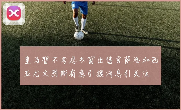 皇马暂不考虑冬窗出售贡萨洛加西亚尤文图斯有意引援消息引关注