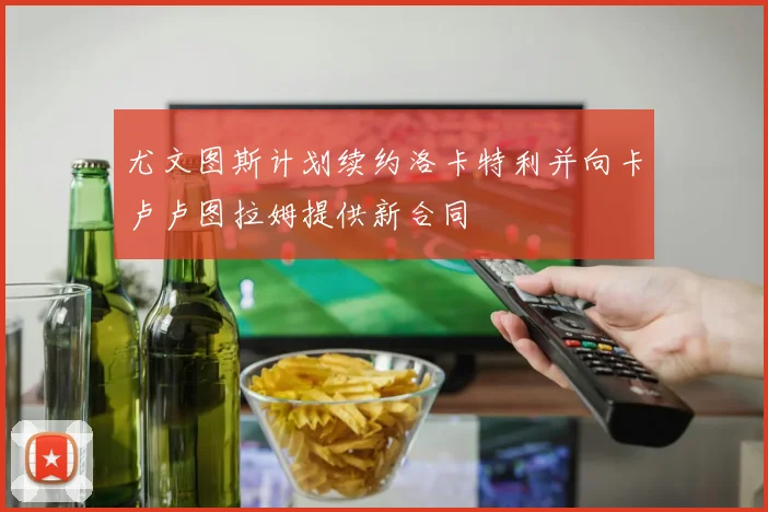 尤文图斯计划续约洛卡特利并向卡卢卢图拉姆提供新合同