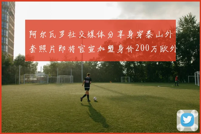 阿尔瓦罗社交媒体分享身穿泰山外套照片即将官宣加盟身价200万欧外援