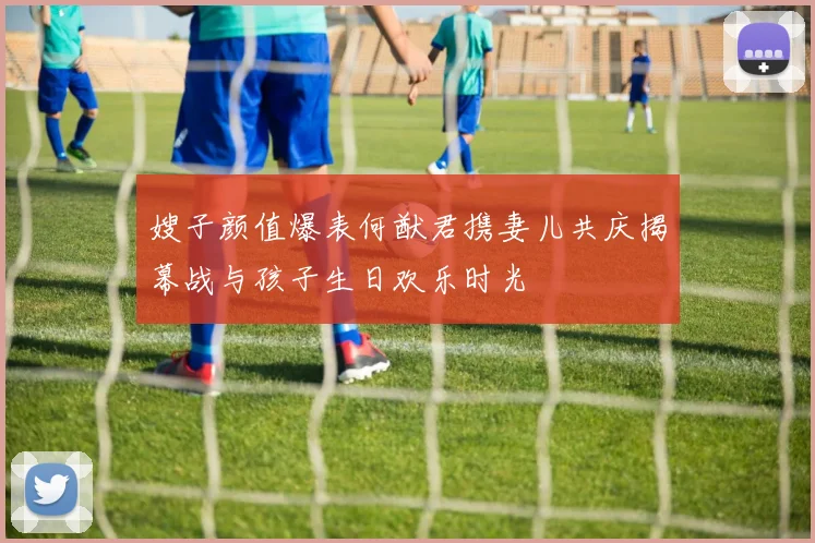 嫂子颜值爆表何猷君携妻儿共庆揭幕战与孩子生日欢乐时光