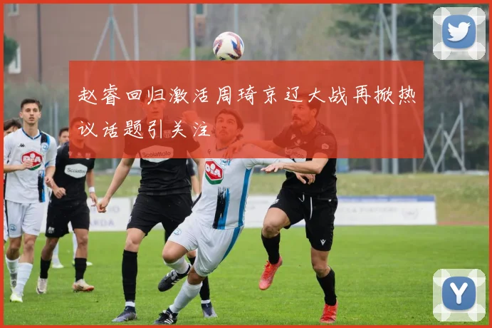 赵睿回归激活周琦京辽大战再掀热议话题引关注