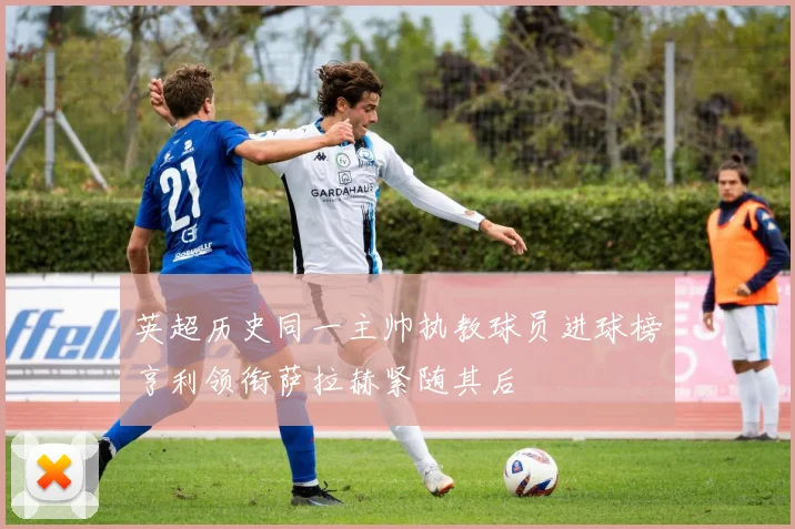 英超历史同一主帅执教球员进球榜亨利领衔萨拉赫紧随其后