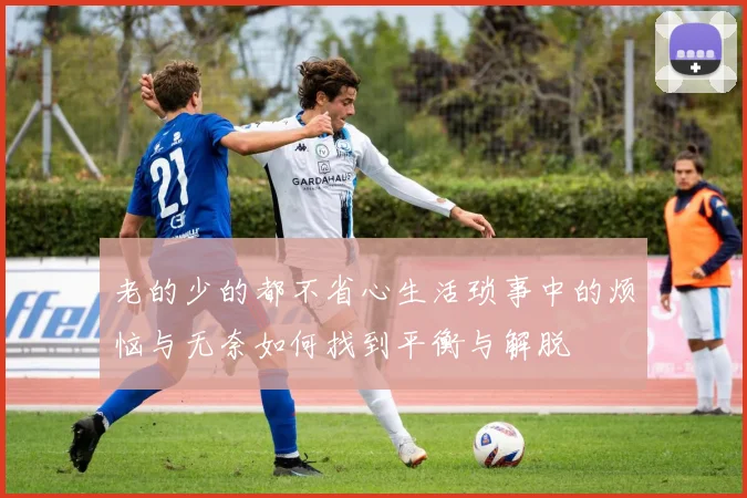 老的少的都不省心生活琐事中的烦恼与无奈如何找到平衡与解脱