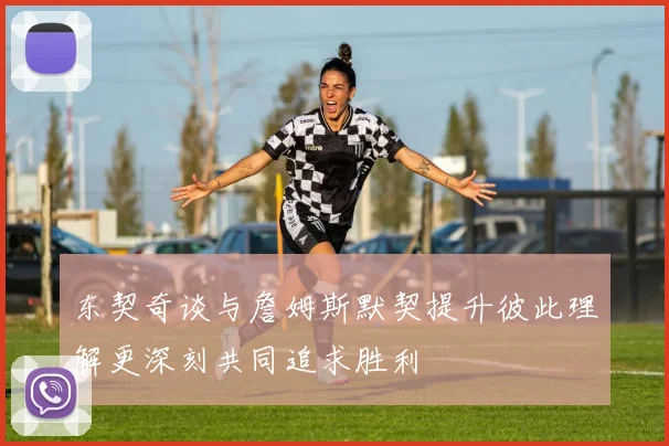 东契奇谈与詹姆斯默契提升彼此理解更深刻共同追求胜利