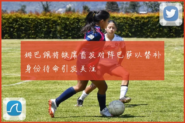 姆巴佩将缺席首发对阵巴萨以替补身份待命引发关注