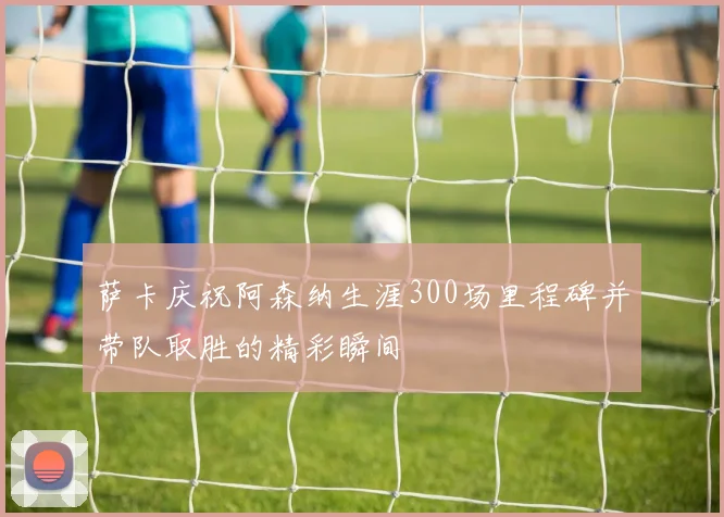 萨卡庆祝阿森纳生涯300场里程碑并带队取胜的精彩瞬间